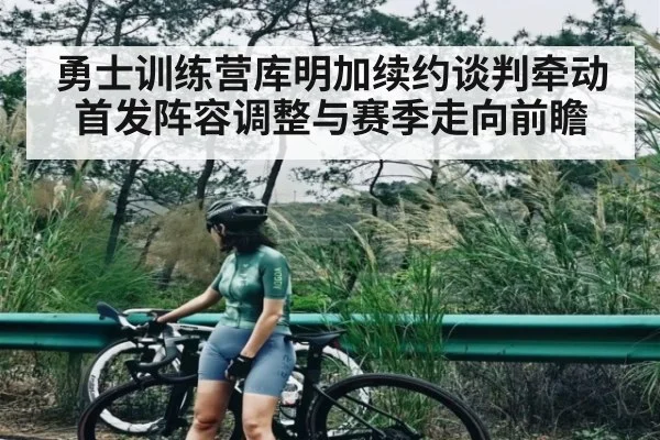 勇士训练营库明加续约谈判牵动首发阵容调整与赛季走向前瞻